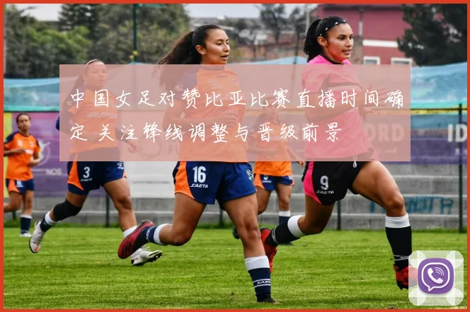 中国女足对赞比亚比赛直播时间确定 关注锋线调整与晋级前景