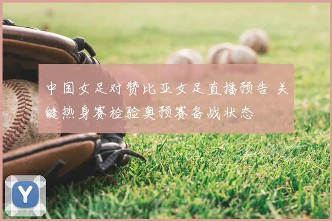 中国女足对赞比亚女足直播预告 关键热身赛检验奥预赛备战状态
