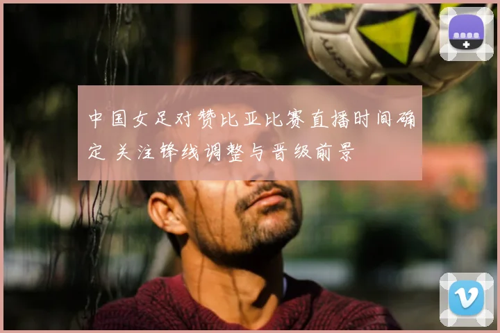 中国女足对赞比亚比赛直播时间确定 关注锋线调整与晋级前景